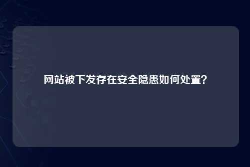 网站被下发存在安全隐患如何处置？