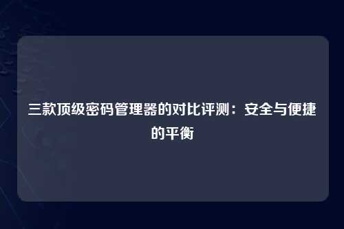 三款顶级密码管理器的对比评测：安全与便捷的平衡