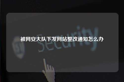 被网安大队下发网站整改通知怎么办