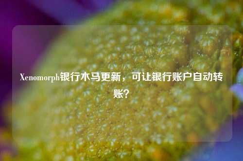 Xenomorph银行木马更新，可让银行账户自动转账？