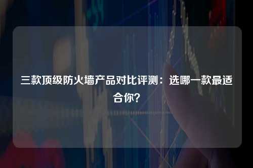 三款顶级防火墙产品对比评测：选哪一款最适合你？