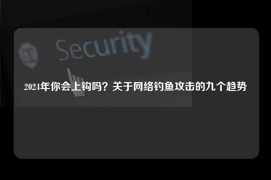 2024年你会上钩吗？关于网络钓鱼攻击的九个趋势