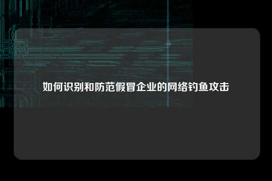 如何识别和防范假冒企业的网络钓鱼攻击