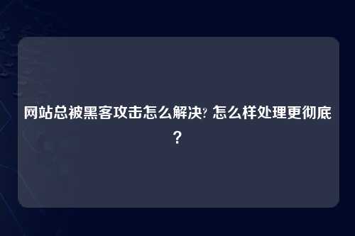 网站总被黑客攻击怎么解决? 怎么样处理更彻底？